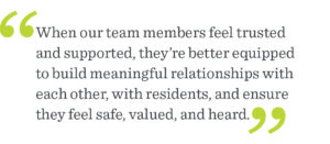 When our team members feel trusted and empowered, they're able to provide the highest quality support to our residents. It's essential to creating a vibrant and thriving community for our residents to call home.
